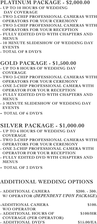 Platinum Package - $2,000.00
- up to 10 hours of wedding      
   day coverage
- two 3-chip professional cameras with 
  operators for your ceremony
- Two 3-chip professional cameras with 
  operators for your reception
- Fully edited DVD with chapters and 
  menus
- 10 minute slideshow of wedding day 
  events
- Total of 8 dvd’s

Gold Package - $1,500.00
- up to 8 hours of wedding day 
  coverage
- two 3-chip professional cameras with   
  operators for your ceremony
- One 3-chip professional camera with 
  operator for your reception
- Fully edited DVD with chapters and 
  menus  
- 5 minute slideshow of wedding day  
  events
- Total of 6 DVD’s

Silver Package - $1,000.00
- up to 6 hours of wedding day 
  coverage
- two 3-chip professional cameras with   
  operators for your ceremony
- One 3-chip professional camera with 
  operator for your reception
- Fully edited DVD with chapters and 
  menus  
- Total of 3 DVD’s


Additional Wedding Options

- Additional Camera                       $200. - 300.
  w/ Operator (Dependent upon Package)

-Additional Camera                                  $100. 
  w/o operator
- Additional hours of                       $100/hr
  coverage (per operator)
- additional DVD’s                             $15.00/ea







